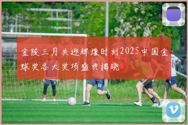金陵三月共迎辉煌时刻2025中国金球奖各大奖项盛典揭晓