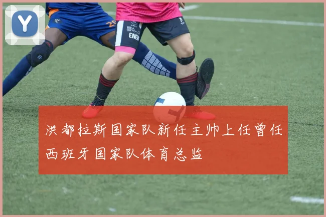 洪都拉斯国家队新任主帅上任曾任西班牙国家队体育总监