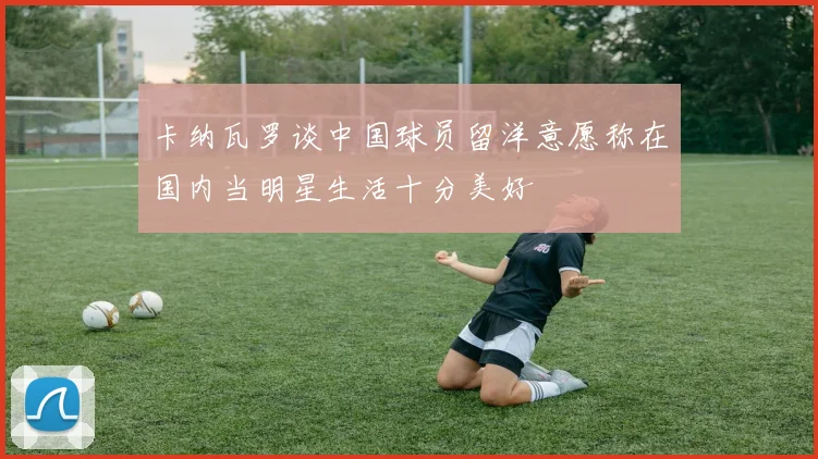 卡纳瓦罗谈中国球员留洋意愿称在国内当明星生活十分美好