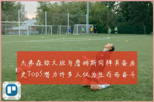 杰弗森称文班与詹姆斯同样具备历史Top5潜力许多人仅为生存而奋斗
