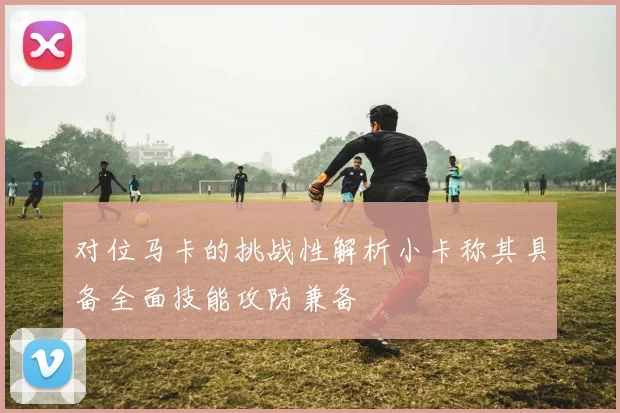 对位马卡的挑战性解析小卡称其具备全面技能攻防兼备