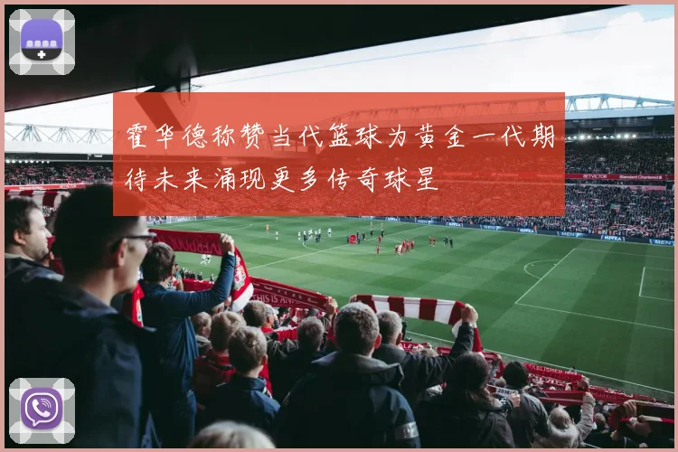 霍华德称赞当代篮球为黄金一代期待未来涌现更多传奇球星