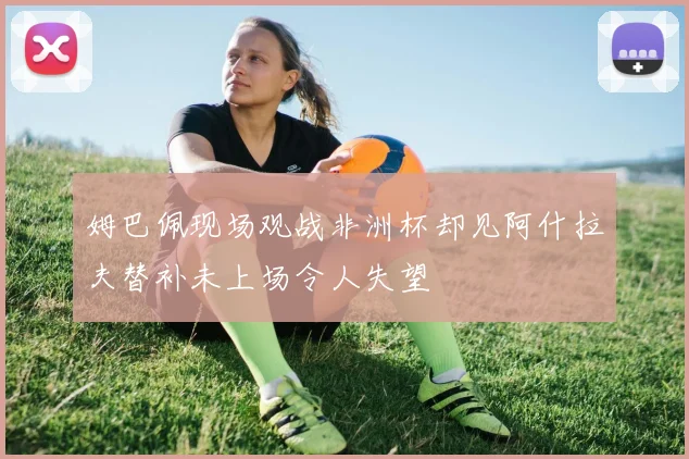 姆巴佩现场观战非洲杯却见阿什拉夫替补未上场令人失望
