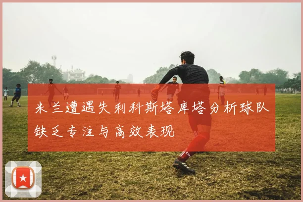 米兰遭遇失利科斯塔库塔分析球队缺乏专注与高效表现