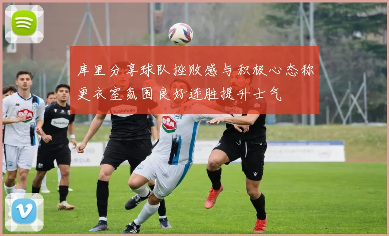 库里分享球队挫败感与积极心态称更衣室氛围良好连胜提升士气