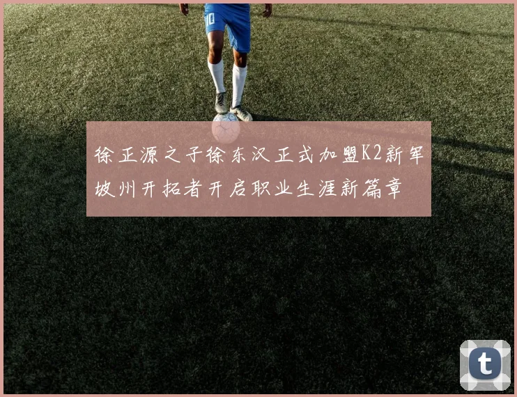 徐正源之子徐东汉正式加盟K2新军坡州开拓者开启职业生涯新篇章
