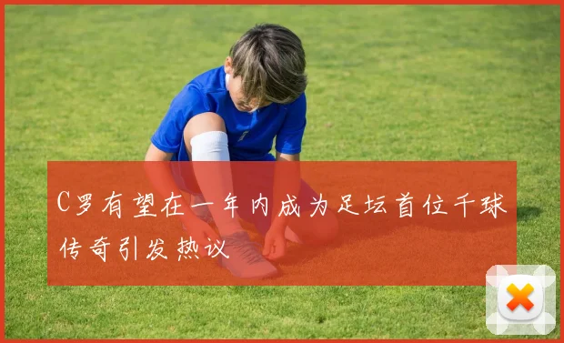 C罗有望在一年内成为足坛首位千球传奇引发热议