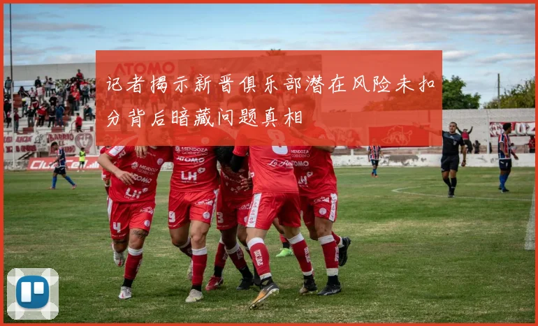 记者揭示新晋俱乐部潜在风险未扣分背后暗藏问题真相