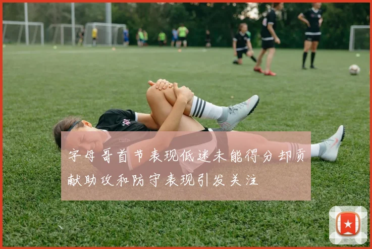 字母哥首节表现低迷未能得分却贡献助攻和防守表现引发关注