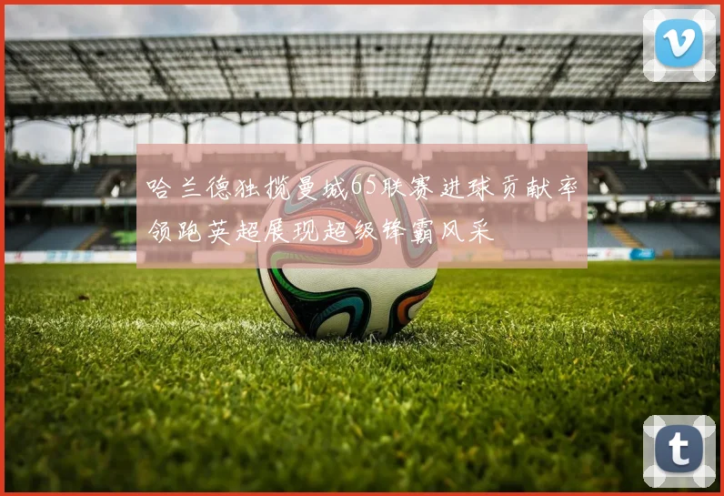 哈兰德独揽曼城65联赛进球贡献率领跑英超展现超级锋霸风采