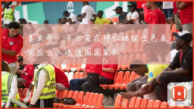 基米希：卡尔若在拜仁继续出色表现应当入选德国国家队