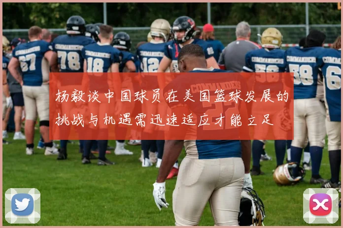 杨毅谈中国球员在美国篮球发展的挑战与机遇需迅速适应才能立足