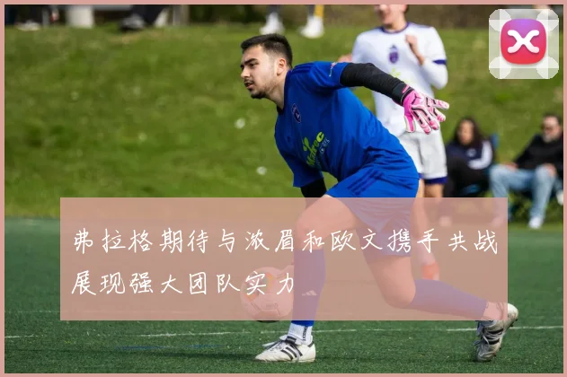 弗拉格期待与浓眉和欧文携手共战展现强大团队实力
