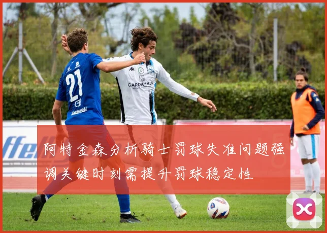 阿特金森分析骑士罚球失准问题强调关键时刻需提升罚球稳定性