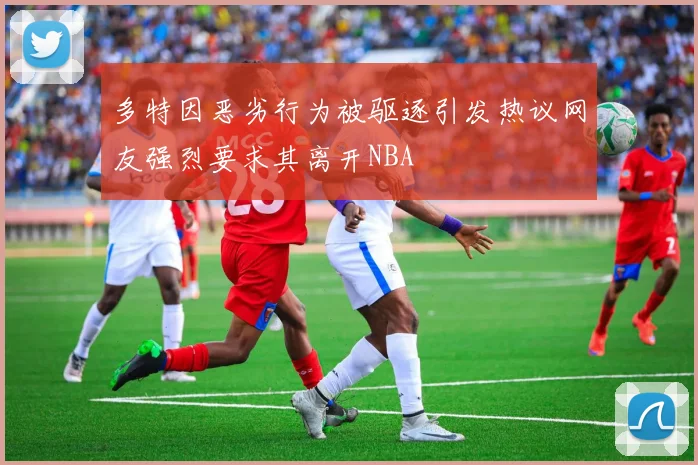 多特因恶劣行为被驱逐引发热议网友强烈要求其离开NBA