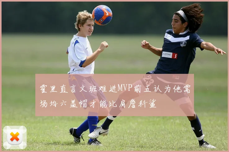 霍里直言文班难进MVP前五认为他需场均六盖帽才能比肩詹科鲨