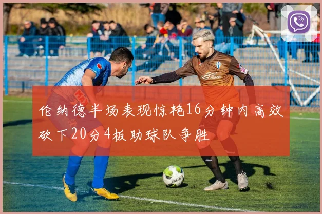 伦纳德半场表现惊艳16分钟内高效砍下20分4板助球队争胜