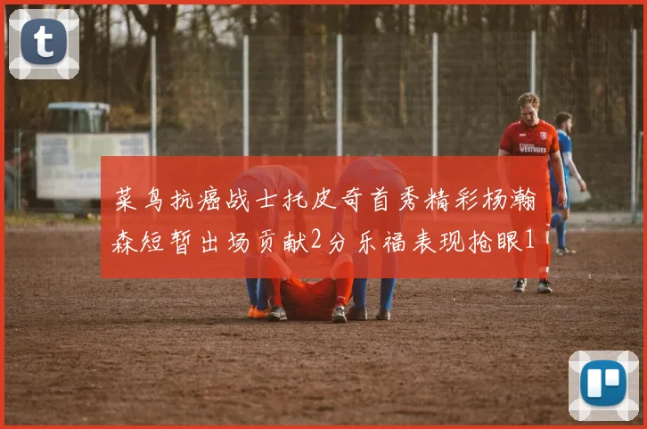菜鸟抗癌战士托皮奇首秀精彩杨瀚森短暂出场贡献2分乐福表现抢眼14分钟斩获11分2助