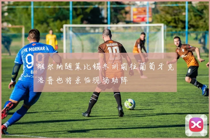 维尔纳随莱比锡冬训前往葡萄牙克洛普也将亲临现场助阵
