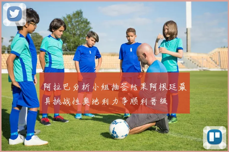 阿拉巴分析小组抽签结果阿根廷最具挑战性奥地利力争顺利晋级