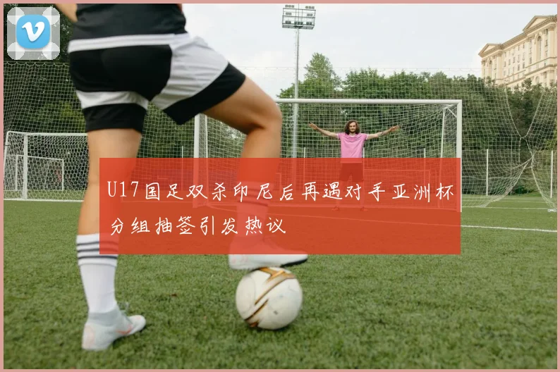 U17国足双杀印尼后再遇对手亚洲杯分组抽签引发热议
